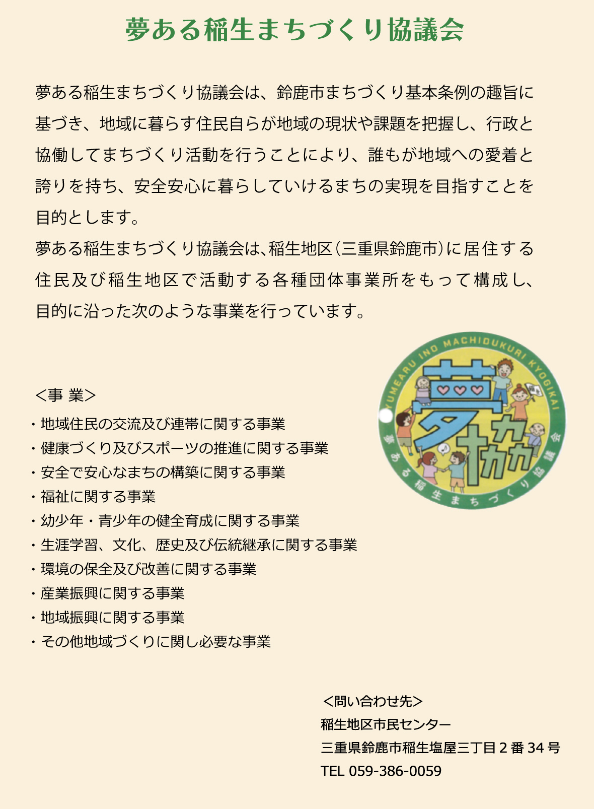 夢ある稲生まちづくり協議会は、鈴鹿市まちづくり基本条例の趣旨に基づき、地域に暮らす住民自らが地域の現状や課題を把握し、行政と協働してまちづくり活動を行うことにより、誰もが地域への愛着と誇りを持ち、安全安心に暮らしていけるまちの実現を目指すことを目的とします。　夢ある稲生まちづくり協議会は、稲生地区（三重県鈴鹿市）に居住する住民及び稲生地区で活動する各種団体、事業所をもって構成し、目的に沿った様々な事業を行っています。